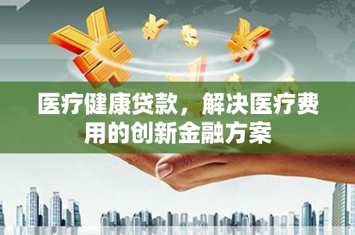 泰安医疗健康贷款，解决医疗费用的创新金融方案