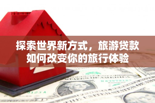 泰安探索世界新方式，旅游贷款如何改变你的旅行体验